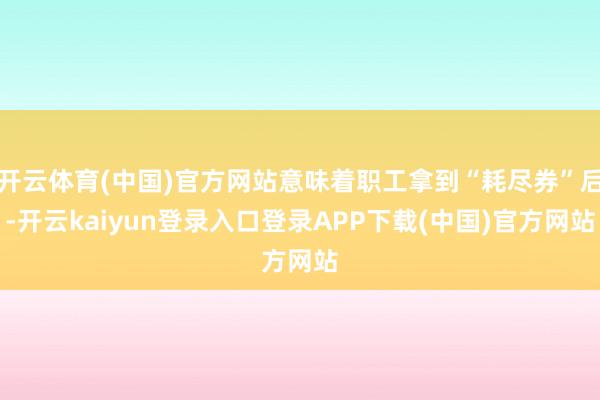 开云体育(中国)官方网站意味着职工拿到“耗尽券”后-开云kaiyun登录入口登录APP下载(中国)官方网站