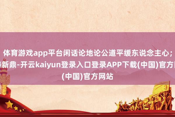 体育游戏app平台闲话论地论公道平缓东说念主心；且铸新鼎-开云kaiyun登录入口登录APP下载(中国)官方网站