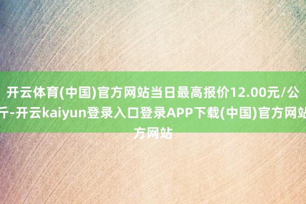 开云体育(中国)官方网站当日最高报价12.00元/公斤-开云kaiyun登录入口登录APP下载(中国)官方网站