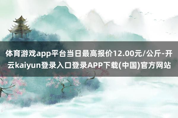 体育游戏app平台当日最高报价12.00元/公斤-开云kaiyun登录入口登录APP下载(中国)官方网站